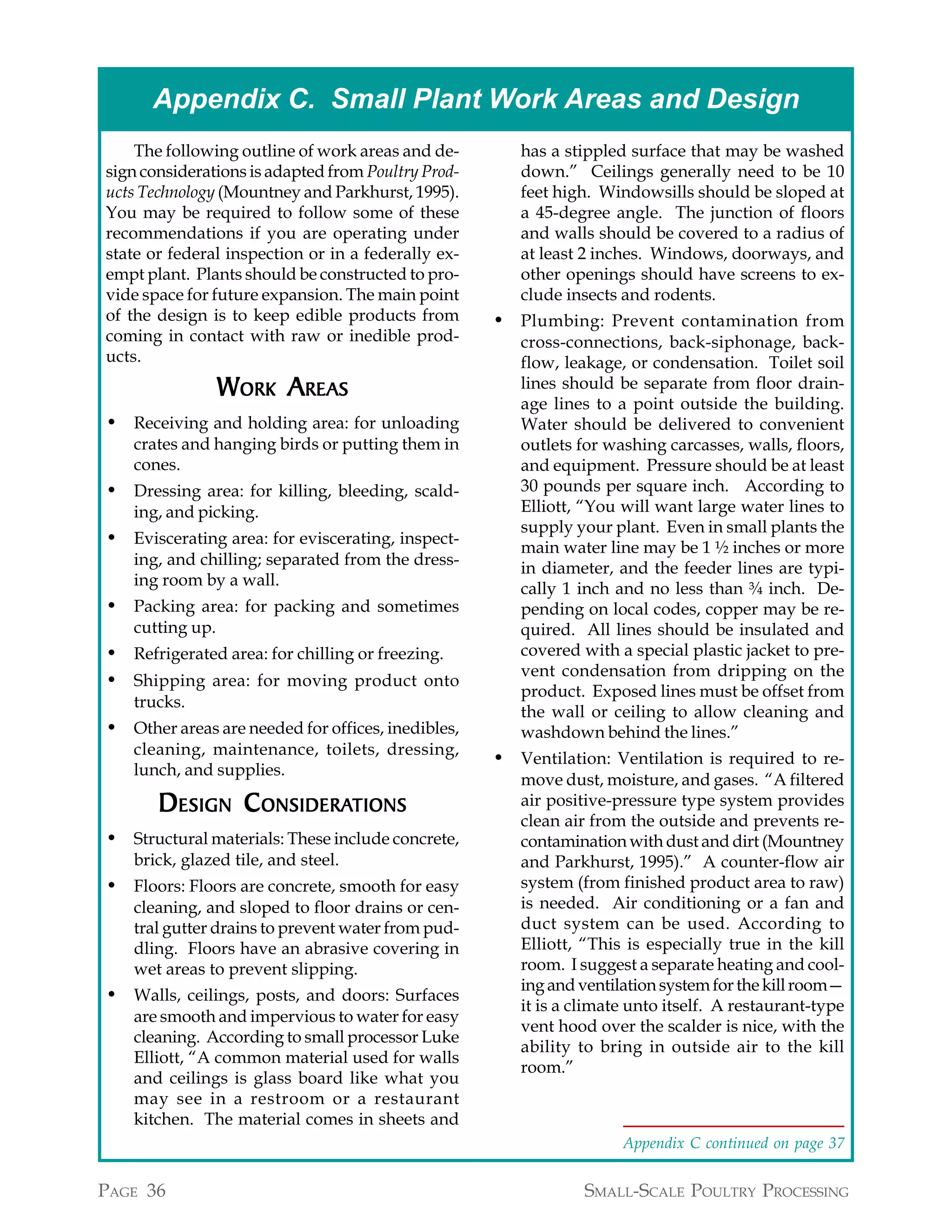 Appendix C. Small Plant Work Areas and Design
    The following outline of work areas and de-        has a stippled surface that may be washed
sign considerations is adapted from Poultry Prod-      down.” Ceilings generally need to be 10
ucts Technology (Mountney and Parkhurst, 1995).        feet high. Windowsills should be sloped at
You may be required to follow some of these            a 45-degree angle. The junction of floors
recommendations if you are operating under             and walls should be covered to a radius of
state or federal inspection or in a federally ex-      at least 2 inches. Windows, doorways, and
empt plant. Plants should be constructed to pro-       other openings should have screens to ex-
vide space for future expansion. The main point        clude insects and rodents.
of the design is to keep edible products from       • Plumbing: Prevent contamination from
coming in contact with raw or inedible prod-           cross-connections, back-siphonage, back-
ucts.                                                  flow, leakage, or condensation. Toilet soil
                 WORK AREAS                            lines should be separate from floor drain-
                                                       age lines to a point outside the building.
• Receiving and holding area: for unloading            Water should be delivered to convenient
   crates and hanging birds or putting them in         outlets for washing carcasses, walls, floors,
   cones.                                              and equipment. Pressure should be at least
• Dressing area: for killing, bleeding, scald-         30 pounds per square inch. According to
   ing, and picking.                                   Elliott, “You will want large water lines to
                                                       supply your plant. Even in small plants the
• Eviscerating area: for eviscerating, inspect-        main water line may be 1 ½ inches or more
   ing, and chilling; separated from the dress-
                                                       in diameter, and the feeder lines are typi-
   ing room by a wall.
                                                       cally 1 inch and no less than ¾ inch. De-
• Packing area: for packing and sometimes              pending on local codes, copper may be re-
   cutting up.                                         quired. All lines should be insulated and
• Refrigerated area: for chilling or freezing.         covered with a special plastic jacket to pre-
                                                       vent condensation from dripping on the
• Shipping area: for moving product onto
                                                       product. Exposed lines must be offset from
   trucks.
                                                       the wall or ceiling to allow cleaning and
• Other areas are needed for offices, inedibles,       washdown behind the lines.”
   cleaning, maintenance, toilets, dressing,
                                                    • Ventilation: Ventilation is required to re-
   lunch, and supplies.
                                                       move dust, moisture, and gases. “A filtered
       D ESIGN C ONSIDERATIONS
                 ONSIDERATIONS                         air positive-pressure type system provides
                                                       clean air from the outside and prevents re-
• Structural materials: These include concrete,        contamination with dust and dirt (Mountney
   brick, glazed tile, and steel.                      and Parkhurst, 1995).” A counter-flow air
• Floors: Floors are concrete, smooth for easy         system (from finished product area to raw)
   cleaning, and sloped to floor drains or cen-        is needed. Air conditioning or a fan and
   tral gutter drains to prevent water from pud-       duct system can be used. According to
   dling. Floors have an abrasive covering in          Elliott, “This is especially true in the kill
   wet areas to prevent slipping.                      room. I suggest a separate heating and cool-
                                                       ing and ventilation system for the kill room—
• Walls, ceilings, posts, and doors: Surfaces
                                                       it is a climate unto itself. A restaurant-type
   are smooth and impervious to water for easy
                                                       vent hood over the scalder is nice, with the
   cleaning. According to small processor Luke
                                                       ability to bring in outside air to the kill
   Elliott, “A common material used for walls
                                                       room.”
   and ceilings is glass board like what you
   may see in a restroom or a restaurant
   kitchen. The material comes in sheets and
                                                                     Appendix C continued on page 37


PAGE 36                                                         SMALL-SCALE POULTRY PROCESSING
 