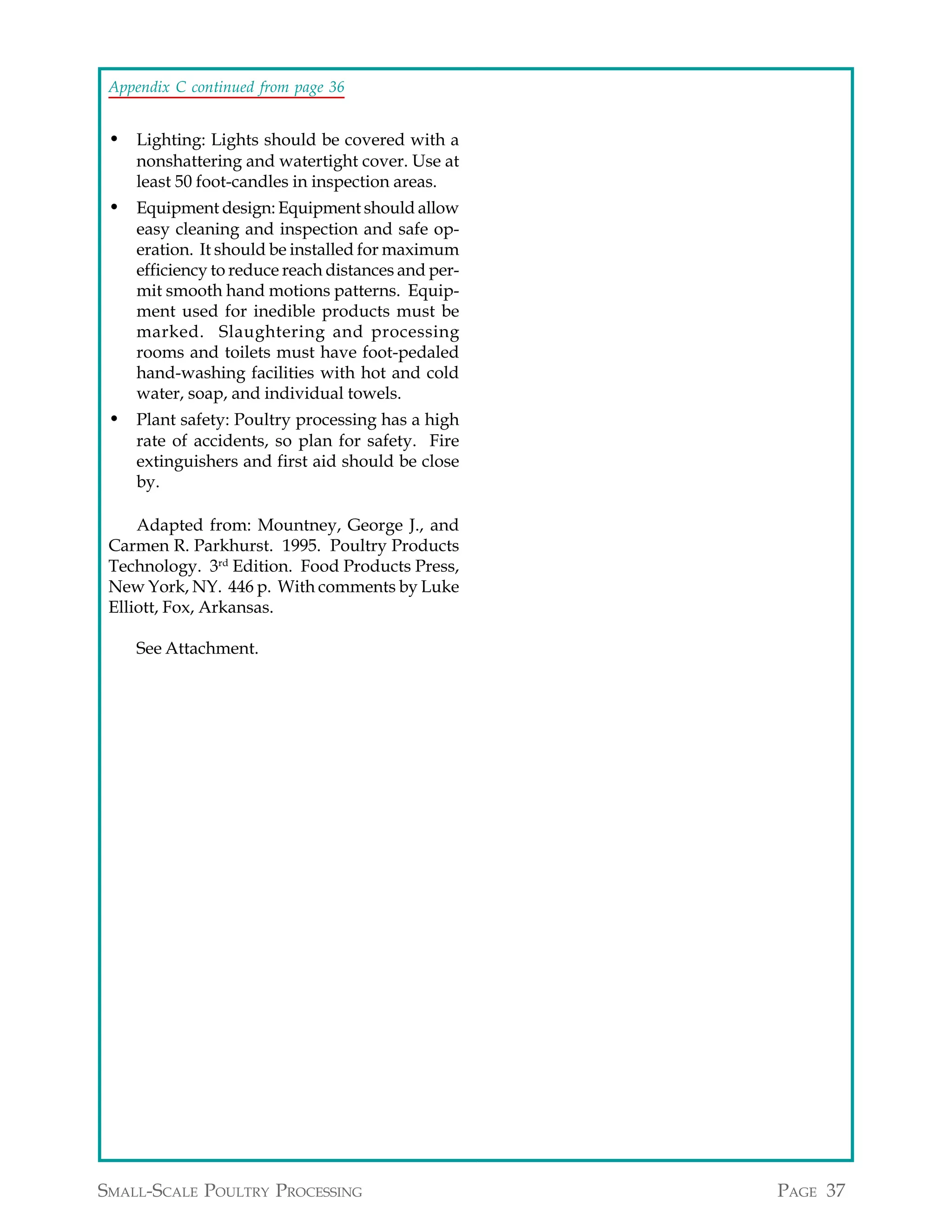 Appendix C continued from page 36


 • Lighting: Lights should be covered with a
    nonshattering and watertight cover. Use at
    least 50 foot-candles in inspection areas.
 • Equipment design: Equipment should allow
    easy cleaning and inspection and safe op-
    eration. It should be installed for maximum
    efficiency to reduce reach distances and per-
    mit smooth hand motions patterns. Equip-
    ment used for inedible products must be
    marked. Slaughtering and processing
    rooms and toilets must have foot-pedaled
    hand-washing facilities with hot and cold
    water, soap, and individual towels.
 • Plant safety: Poultry processing has a high
    rate of accidents, so plan for safety. Fire
    extinguishers and first aid should be close
    by.

     Adapted from: Mountney, George J., and
 Carmen R. Parkhurst. 1995. Poultry Products
 Technology. 3rd Edition. Food Products Press,
 New York, NY. 446 p. With comments by Luke
 Elliott, Fox, Arkansas.

    See Attachment.




SMALL-SCALE POULTRY PROCESSING                      PAGE 37
 