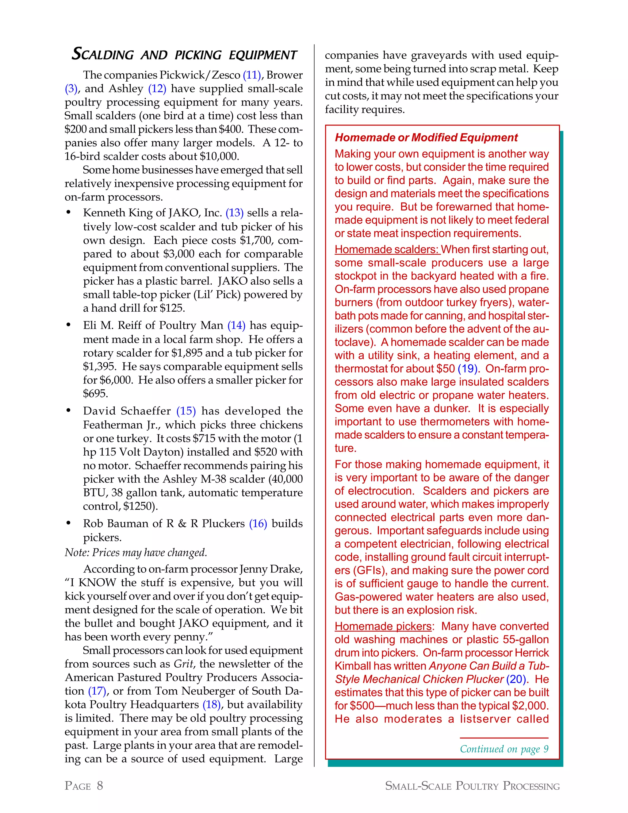 SCALDING       AND PICKING EQUIPMENT                 companies have graveyards with used equip-
                                                      ment, some being turned into scrap metal. Keep
     The companies Pickwick/Zesco (11), Brower
                                                      in mind that while used equipment can help you
(3), and Ashley (12) have supplied small-scale
                                                      cut costs, it may not meet the specifications your
poultry processing equipment for many years.
                                                      facility requires.
Small scalders (one bird at a time) cost less than
$200 and small pickers less than $400. These com-
panies also offer many larger models. A 12- to          Homemade or Modified Equipment
16-bird scalder costs about $10,000.                    Making your own equipment is another way
     Some home businesses have emerged that sell        to lower costs, but consider the time required
relatively inexpensive processing equipment for         to build or find parts. Again, make sure the
on-farm processors.                                     design and materials meet the specifications
                                                        you require. But be forewarned that home-
• Kenneth King of JAKO, Inc. (13) sells a rela-
                                                        made equipment is not likely to meet federal
     tively low-cost scalder and tub picker of his
                                                        or state meat inspection requirements.
     own design. Each piece costs $1,700, com-
     pared to about $3,000 each for comparable          Homemade scalders: When first starting out,
     equipment from conventional suppliers. The         some small-scale producers use a large
     picker has a plastic barrel. JAKO also sells a     stockpot in the backyard heated with a fire.
     small table-top picker (Lil’ Pick) powered by      On-farm processors have also used propane
     a hand drill for $125.                             burners (from outdoor turkey fryers), water-
                                                        bath pots made for canning, and hospital ster-
• Eli M. Reiff of Poultry Man (14) has equip-           ilizers (common before the advent of the au-
   ment made in a local farm shop. He offers a          toclave). A homemade scalder can be made
   rotary scalder for $1,895 and a tub picker for       with a utility sink, a heating element, and a
   $1,395. He says comparable equipment sells           thermostat for about $50 (19). On-farm pro-
   for $6,000. He also offers a smaller picker for      cessors also make large insulated scalders
   $695.                                                from old electric or propane water heaters.
• David Schaeffer (15) has developed the                Some even have a dunker. It is especially
   Featherman Jr., which picks three chickens           important to use thermometers with home-
   or one turkey. It costs $715 with the motor (1       made scalders to ensure a constant tempera-
   hp 115 Volt Dayton) installed and $520 with          ture.
   no motor. Schaeffer recommends pairing his           For those making homemade equipment, it
   picker with the Ashley M-38 scalder (40,000          is very important to be aware of the danger
   BTU, 38 gallon tank, automatic temperature           of electrocution. Scalders and pickers are
   control, $1250).                                     used around water, which makes improperly
                                                        connected electrical parts even more dan-
• Rob Bauman of R & R Pluckers (16) builds
                                                        gerous. Important safeguards include using
     pickers.
                                                        a competent electrician, following electrical
Note: Prices may have changed.                          code, installing ground fault circuit interrupt-
     According to on-farm processor Jenny Drake,        ers (GFIs), and making sure the power cord
“I KNOW the stuff is expensive, but you will            is of sufficient gauge to handle the current.
kick yourself over and over if you don’t get equip-     Gas-powered water heaters are also used,
ment designed for the scale of operation. We bit        but there is an explosion risk.
the bullet and bought JAKO equipment, and it            Homemade pickers: Many have converted
has been worth every penny.”                            old washing machines or plastic 55-gallon
     Small processors can look for used equipment       drum into pickers. On-farm processor Herrick
from sources such as Grit, the newsletter of the        Kimball has written Anyone Can Build a Tub-
American Pastured Poultry Producers Associa-            Style Mechanical Chicken Plucker (20). He
tion (17), or from Tom Neuberger of South Da-           estimates that this type of picker can be built
kota Poultry Headquarters (18), but availability        for $500—much less than the typical $2,000.
is limited. There may be old poultry processing         He also moderates a listserver called
equipment in your area from small plants of the
past. Large plants in your area that are remodel-                                   Continued on page 9
ing can be a source of used equipment. Large

PAGE 8                                                             SMALL-SCALE POULTRY PROCESSING
 