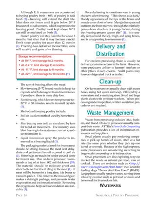 Although U.S. consumers are accustomed                    Bone darkening is sometimes seen in young
to buying poultry fresh—80% of poultry is sold             chickens after freezing. “This shows as a dark/
fresh (5)—freezing will extend the shelf life.             bloody appearance of the tips of the bones and
Meat does not freeze until it gets below 28° F             muscle areas close to bone. Myoglobin squeezed
because of its salt content, which suppresses the          out from the bone marrow, through the relatively
freezing point. Poultry meat kept above 26° F              porous bone structure of young chicken, during
can still be marketed as fresh (5).                        the freezing process causes this” (1). It is usu-
     Frozen poultry will stay flavorful for about 6        ally seen around the leg, thigh, and wing bones,
months, but after that it may become rancid.               and is unappealing to consumers (1).
Don’t store poultry for more than 12 months
(1). Freezing does not kill all the microbes; some
will survive and grow after thawing.
                                                                       Deliver y and
                                                                       Delivery
    Storage recommendations:
                                                                       Distribution
    •   At 10° F, limit storage to 2 months.                   For on-farm processing, there is usually no
    •   At -0.4° F, limit storage to 4 months.             delivery: customers come to the farm. However,
                                                           some producers deliver to farmers’ markets or
    •   At -11° F, limit storage to 8 months.              other places in iced coolers. Small plants may
    •   At -22° F, limit storage to 10 months (1).         have a refrigerated truck or trailer.


  The rate of freezing affects the meat:
                                                                           Clean-up
• Slow freezing (3–72 hours) results in large ice              On-farm processors usually clean with water
  crystals, which damage cells and membranes.              hoses, using hot water and soap, followed by a
  Upon thaw, there is more drip loss.                      water rinse and a sanitizing rinse. Small and large
• Fast freezing, which lowers temperature to -             plants clean with pressure washers. When pro-
        22° F in 30 minutes, results in small crystals     cessing under inspection, written sanitation pro-
        (1).                                               cedures are required.


•
        Methods of freezing poultry include:
        Still air is a slow method used by home freez-
                                                                Waste Management
        ers.                                                    Waste from processing includes offal, feath-
•       Blast freezing uses cold air circulated by fans    ers, and blood. On-farm processors usually com-
        for rapid air movement. The industry uses          post their waste. ATTRA’s Farm-Scale Composting
        blast freezing to form a frozen crust on a prod-   publication provides a list of information re-
        uct to insulate it.                                sources and suppliers.
                                                                Small plants usually pay rendering compa-
•    Liquid immersion or spray: the product is im-
                                                           nies to pick up barrels of waste, often at a flat
     mersed in a freezing liquid (1).
                                                           rate (the same price whether they pick up one
     The packaging material used for frozen meat           barrel or several). Because of the high expense,
should be strong, because the meat will dehy-              some processors are considering switching to
drate and get freezer burn if exposed to cold air          large-scale composting or to incineration.
(1). Some bags are made for cooler use and some                 Small processors are also exploring ways to
for freezer use. One on-farm processor recom-              market the waste as natural pet food, raw or
mends a bag of at least .002 mil thickness (39).           cooked. There are websites such as <http://
The material should be moisture-proof and                  www.willowglen.com/barf.htm> that describe
stretchable so that it will cling to the meat (1). If      feeding dogs “Bones And Raw Food” (BARF).
meat will be frozen for a long time, it is better to       Large plants usually render wastes, turning them
vacuum-pack it. This removes the insulating air,           into a by-product such as pet food or meat- and
makes a skintight package, and prevents water              bonemeal for livestock or fish.
evaporation and ice formation inside. Removing
the oxygen also helps reduce oxidation and ran-                            WASTEWATER
                                                                            ASTEWA
cidity (1).

PAGE 16                                                                SMALL-SCALE POULTRY PROCESSING
 