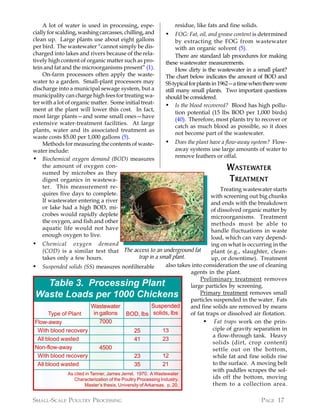 A lot of water is used in processing, espe-               residue, like fats and fine solids.
cially for scalding, washing carcasses, chilling, and      •     FOG: Fat, oil, and grease content is determined
clean up. Large plants use about eight gallons                   by extracting the FOG from wastewater
per bird. The wastewater “cannot simply be dis-                  with an organic solvent (5).
charged into lakes and rivers because of the rela-               There are standard lab procedures for making
tively high content of organic matter such as pro-         these wastewater measurements.
tein and fat and the microorganisms present” (1).                How dirty is the wastewater in a small plant?
     On-farm processors often apply the waste-             The chart below indicates the amount of BOD and
water to a garden. Small-plant processors may              SS typical for plants in 1962—a time when there were
discharge into a municipal sewage system, but a            still many small plants. Two important questions
municipality can charge high fees for treating wa-         should be considered.
ter with a lot of organic matter. Some initial treat-      • Is the blood recovered? Blood has high pollu-
ment at the plant will lower this cost. In fact,
                                                                 tion potential (15 lbs BOD per 1,000 birds)
most large plants—and some small ones—have
                                                                 (40). Therefore, most plants try to recover or
extensive water-treatment facilities. At large
                                                                 catch as much blood as possible, so it does
plants, water and its associated treatment as
                                                                 not become part of the wastewater.
waste costs $5.00 per 1,000 gallons (5).
     Methods for measuring the contents of waste-          •   Does the plant have a flow-away system? Flow-
water include:                                                 away systems use large amounts of water to
                                                               remove feathers or offal.
• Biochemical oxygen demand (BOD) measures
     the amount of oxygen con-
     sumed by microbes as they
                                                                                      W ASTEWATER
                                                                                        ASTEWA
     digest organics in wastewa-                                                      T REATMENT
                                                                                        REATMENT
     ter. This measurement re-                                                          Treating wastewater starts
     quires five days to complete.                                                 with screening out big chunks
     If wastewater entering a river                                                and ends with the breakdown
     or lake had a high BOD, mi-                                                   of dissolved organic matter by
     crobes would rapidly deplete                                                  microorganisms. Treatment
     the oxygen, and fish and other                                                methods must be able to
     aquatic life would not have                                                   handle fluctuations in waste
     enough oxygen to live.                                                        load, which can vary depend-
• Chemical oxygen demand                                                           ing on what is occurring in the
    (COD) is a similar test that The access to an underground fat                  plant (e.g., slaughter, clean-
    takes only a few hours.                        trap in a small plant.          up, or downtime). Treatment
• Suspended solids (SS) measures nonfilterable                 also takes into consideration the use of cleaning
                                                                          agents in the plant.
                                                                              Preliminary treatment removes
   Table 3. Processing Plant                                              large particles by screening.
 Waste Loads per 1000 Chickens                                                Primary treatment removes small
                                                                          particles suspended in the water. Fats
                           Wastewater                    Suspended        and fine solids are removed by means
       Type of Plant         in gallons BOD, lbs solids, lbs              of fat traps or dissolved air flotation.
 Flow-away                      7000                                            • Fat traps work on the prin-
  With blood recovery                           25            13                    ciple of gravity separation in
                                                                                    a flow-through tank. Heavy
  All blood wasted                              41            23
                                                                                    solids (dirt, crop content)
 Non-flow-away                  4500                                                settle out on the bottom,
  With blood recovery                           23            12                    while fat and fine solids rise
  All blood wasted                              35            21                    to the surface. A moving belt
                                                                                    with paddles scrapes the sol-
               As cited in Tanner, James Jerrel. 1970. A Wastewater
                  Characterization of the Poultry Processing Industry.              ids off the bottom, moving
                       Master’s thesis, University of Arkansas. p. 20.              them to a collection area.

SMALL-SCALE POULTRY PROCESSING                                                                        PAGE 17
 