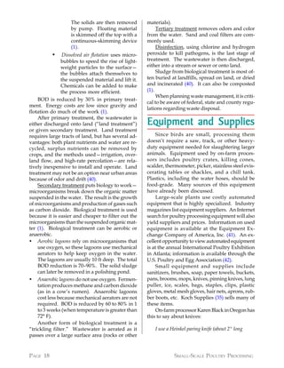 The solids are then removed        materials).
                   by pump. Floating material              Tertiary treatment removes odors and color
                   is skimmed off the top with a      from the water. Sand and coal filters are com-
                   continuous-skimming device         monly used.
                   (1).                                    Disinfection, using chlorine and hydrogen
          •     Dissolved air flotation uses micro-   peroxide to kill pathogens, is the last stage of
               bubbles to speed the rise of light-    treatment. The wastewater is then discharged,
               weight particles to the surface—       either into a stream or sewer or onto land.
               the bubbles attach themselves to            Sludge from biological treatment is most of-
               the suspended material and lift it.    ten buried at landfills, spread on land, or dried
               Chemicals can be added to make         and incinerated (40). It can also be composted
               the process more efficient.            (1).
                                                           When planning waste management, it is criti-
    BOD is reduced by 30% in primary treat-
                                                      cal to be aware of federal, state and county regu-
ment. Energy costs are low since gravity and
                                                      lations regarding waste disposal.
flotation do much of the work (1).
    After primary treatment, the wastewater is
either discharged onto land (“land treatment”)        Equipment and Supplies
or given secondary treatment. Land treatment
requires large tracts of land, but has several ad-         Since birds are small, processing them
vantages: both plant nutrients and water are re-      doesn’t require a saw, track, or other heavy-
cycled, surplus nutrients can be removed by           duty equipment needed for slaughtering larger
crops, and the methods used—irrigation, over-         animals. Equipment used by on-farm proces-
land flow, and high-rate percolation—are rela-        sors includes poultry crates, killing cones,
tively inexpensive to install and operate. Land       scalder, thermometer, picker, stainless steel evis-
treatment may not be an option near urban areas       cerating tables or shackles, and a chill tank.
because of odor and drift (40).                       Plastics, including the water hoses, should be
    Secondary treatment puts biology to work—         food-grade. Many sources of this equipment
microorganisms break down the organic matter          have already been discussed.
suspended in the water. The result is the growth           Large-scale plants use costly automated
of microorganisms and production of gases such        equipment that is highly specialized. Industry
as carbon dioxide. Biological treatment is used       magazines list equipment suppliers. An Internet
because it is easier and cheaper to filter out the    search for poultry processing equipment will also
microorganisms than the suspended organic mat-        yield suppliers and prices. Information on used
ter (1). Biological treatment can be aerobic or       equipment is available at the Equipment Ex-
anaerobic.                                            change Company of America, Inc. (41). An ex-
• Aerobic lagoons rely on microorganisms that         cellent opportunity to view automated equipment
    use oxygen, so these lagoons use mechanical       is at the annual International Poultry Exhibition
    aerators to help keep oxygen in the water.        in Atlanta; information is available through the
    The lagoons are usually 10 ft deep. The total     U.S. Poultry and Egg Association (42).
    BOD reduction is 70–90%. The solid sludge              Small equipment and supplies include
    can later be removed in a polishing pond.         sanitizers, brushes, soap, paper towels, buckets,
• Anaerobic lagoons do not use oxygen. Fermen-        pans, brooms, mops, knives, pinning knives, lung
    tation produces methane and carbon dioxide        puller, ice, scales, bags, staples, clips, plastic
    (as in a cow’s rumen). Anaerobic lagoons          gloves, metal mesh gloves, hair nets, aprons, rub-
    cost less because mechanical aerators are not     ber boots, etc. Koch Supplies (35) sells many of
    required. BOD is reduced by 60 to 80% in 1        these items.
    to 3 weeks (when temperature is greater than           On-farm processor Karen Black in Oregon has
    72° F).                                           this to say about knives:
    Another form of biological treatment is a
“trickling filter.” Wastewater is aerated as it          I use a Heinkel paring knife (about 2" long
passes over a large surface area (rocks or other



PAGE 18                                                           SMALL-SCALE POULTRY PROCESSING
 