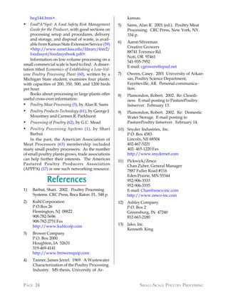 heg144.htm>.                                          kansas.
•   Food*A*Syst: A Food Safety Risk Management        5)   Sams, Alan R. 2001 (ed.). Poultry Meat
    Guide for the Producer, with good sections on          Processing. CRC Press, New York, NY.
    processing setup and procedures, delivery              334 p.
    and storage, and disposal of waste, is avail-
                                                      6)   Aaron Silverman
    able from Kansas State Extension Service (59)
                                                           Creative Growers
    <http://www.oznet.ksu.edu/library/fntr2/
                                                           88741 Torrence Rd.
    foodasyst/foodasysbook.pdf>.
                                                           Noti, OR 97461
    Information on low-volume processing on a
                                                           541-935-7952
small commercial scale is hard to find. A disser-
                                                           E-mail: cgrowers@epud.net
tation titled Economics of Establishing a Low-Vol-
ume Poultry Processing Plant (60), written by a       7)   Owens, Casey. 2001 University of Arkan-
Michigan State student, examines four plants:              sas, Poultry Science Department,
with capacities of 200, 350, 500, and 1200 birds           Fayetteville, AR. Personal communica-
per hour.                                                  tion.
    Books about processing in large plants offer      8)   Plamondon, Robert. 2002. Re: Cleanli-
useful cross-over information:                             ness. E-mail posting to PasturePoultry
• Poultry Meat Processing (5), by Alan R. Sams             listserver. February 13.
•    Poultry Products Technology (61), by George J.   9)   Plamondon, Robert. 2002. Re: Domestic
     Mountney and Carmen R. Parkhurst                      Water Storage. E-mail posting to
•    Processing of Poultry (62), by G.C. Mead              PasturePoultry listserver. February 14.
•   Poultry Processing Systems (1), by Shari          10) Snyder Industries, Inc.
    Barbut                                                P.O. Box 4583
    In the past, the American Association of              Lincoln, NE 68504
Meat Processors (63) membership included                  402-467-5221
many small poultry processors. As the number              402- 465-1220 Fax
of small poultry plants grows, trade associations         http://www.snydernet.com
can help further their interests. The American        11) Pickwick/Zesco
Pastured Poultry Producers Association                    Chan Zuber, General Manager
(APPPA) (17) is one such networking resource.             7887 Fuller Road #116
                                                          Eden Prairie, MN 55344
              References                                  952-906-3333
                                                          952-906-3335
1)    Barbut, Shari. 2002. Poultry Processing             E-mail: Chan@zesco-inc.com
      Systems. CRC Press, Boca Raton. FL. 548 p.          http://www.zesco-inc.com
2)    Kuhl Corporation                                12) Ashley Company
      P.O.Box 26                                          P.O. Box 2
      Flemington, NJ 08822                                Greensburg, IN 47240
      908-782-5696                                        812-663-2180
      908-782-2751 Fax
      http://www.kuhlcorp.com                         13) Jako, Inc.
                                                          Kenneth King
3)    Brower Company
      P.O. Box 2000
      Houghton, IA 52631
      319-469-4141
      http://www.browerequip.com
4)    Tanner, James Jerrel. 1969. A Wastewater
      Characterization of the Poultry Processing
      Industry. MS thesis, University of Ar-


PAGE 24                                                          SMALL-SCALE POULTRY PROCESSING
 
