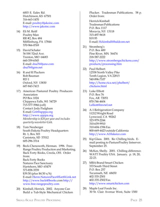 6003 E. Eales Rd.                              Plucker. Tradesman Publications. 58 p.
    Hutchinson, KS 67501                           Order from:
    316-663-1470
                                                   Herrick Kimball
    E-mail: poultry@jakoinc.com
                                                   Tradesman Publications
    http://www.jakoinc.com
                                                   P.O. Box 1117
14) Eli M. Reiff                                   Moravia, NY 13118
    Poultry Man                                    315-497-9618
    RR #2, Box 484                                 $19.95
    Mifflinburg, PA 17844                          E-mail: Hckimball@baldcom.net
    570-966-0769
                                              21) Stromberg’s
15) David Schafer                                 P.O. Box 400
    56 SW 52nd Ave.                               Pine River, MN 56474
    Trenton, MO 64683                             218-587-2222
    660-359-6545                                  http://www.strombergschickens.com/
    E-mail: dna76@juno.com                        products/processing.htm
    dna76@grm.net
                                              22) Paul Helbert
16) R and R Pluckers                              12558 North Valley Pike
    Rob Bauman                                    Tenth Legion, VA 22815
    RD 1                                          540-896-7107
    Oxford, NY 13830                              http://home.rica.net/phelbert/
    607-843-7415                                  chickens.html
17) American Pastured Poultry Producers       23) Luke Elliott
    Association                                   P.O. Box 76
    PO Box 1024                                   Fox, AR 72051
    Chippewa Falls, WI 54729                      870-746-4604
    715-577-5966 (cell)                           Lelliott@mvtel.net
    Contact: Jody Padgham
                                              24) A-1 Refrigeration Company
    E-mail: Grit@apppa.org
                                                  11212 Wright Road
    http://www.apppa.org
                                                  Lynwood, CA 90262
    Membership is $20 per year and includes
                                                  323-979-2244
    quarterly newsletter Grit.
                                                  310-639-9910
18) Tom Neuberger                                 310-604-1596 Fax
    South Dakota Poultry Headquarters             800-669-4423 outside California
    Rt. 1, Box 303                                http://www.A1flakeice.com
    Canistota, SD 57012
                                              25) Kip Glass. 2001. Re: Chilling birds. E-
    605-296-3314
                                                  mail posting to PasturePoultry listserver.
19) Beck-Chenoweth, Herman. 1996. Free-           September 25.
    Range Poultry Production and Marketing.
                                              26) McKee, Shelly. 2001. Chilling difference.
    Back Forty Books, Creola, OH. Order
                                                  WATT Poultry USA. January. p. 18, 20,
    from:
                                                  22-23.
    Back Forty Books
    Natures Pace Sanctuary                    27) MBA Brand Smart Chicken
    Hartshorn, MO 65479                           333 South Third Street
    573-858-3559                                  P.O. Box 257
    $39.50 (plus $4.50 s/h)                       Tecumseh, NE 68450
    E-mail: Herm.NaturesPace@EarthLink.net        402-335-2501
    http://www.back40books.com http://            402-335-2502 Fax
    www.free-rangepoultry.com                     http://www.smartchicken.com
20) Kimball, Herrick. 2002. Anyone Can        28) Maple Leaf Foods Inc.
    Build a Tub-Style Mechanical Chicken          30 St. Clair Avenue West, Suite 1500

SMALL-SCALE POULTRY PROCESSING                                                      PAGE 25
 