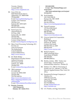 Toronto, Ontario                                603-648-2595
    Canada M4V 3A2                                  E-mail: http://WebsterRidge.com/
    http://www.mapleleaf.com                      email.shtml
                                                    http://www.websterridge.com/recipes/
29) Linco USA, Inc.
                                                  brining.html
    6245 Shiloh Road, Suite A
    Alpharetta, GA 30005-8348                35) Koch Supplies
    770-844-8000                                 1411 West 29th St.
    E-mail: lincousa@mindspring.com              Kansas City, MO 64108
    Contact: Tom Tieleman                        800-777-5624
    120 Park Ave.                                816-561-9783 Fax
    Seaford, DE 19973-9479                       http://www.kochequipment.com
    302-628-9150
                                             36) Freund Container
    404-915-5732 (mobile)
                                                 155 West 84th Street
30) Stork Gamco Inc.                             Chicago, IL 60620
    Airport Parkway                              800-363-9822
    P.O. Box 1258                                773-224-8812 Fax
    Gainesville, GA 30503                        http://www.freundcan.com
    770-532-7041
                                             37) Cryovac Sealed Air Corporation
    770-532-5672 Fax
                                                 Building A
    Contact: Felipe Herrera
                                                 Rogers Bridge Road
    E-mail: f.herrera@gamco.storkgroup.com
                                                 Duncan, SC 29334
31) Meyn Food Processing Technology B.V.         Contact: Don Smith
    P.O. Box 16                                  800-845-7551 ext. 2969
    1510 AA Oostzaan                             800-662-9335
    The Netherlands                              http://www.cryovac.com
    31 (0) 75-6843355
                                             38) Berkel Company
    31 (0) 75-6844150 Fax
                                                 4406 Technology Drive
    http://www.meyn.nl
                                                 South Bend, IN 46628
32) Dr. Shelly McKee                             800-348-0251
    Department of Poultry Science                888-888-2838 Fax
    Auburn University
                                             39) Bentley, Jordon. 2002. Turkey-size
    234 Upchurch Hall
                                                 freezer bags. E-mail posting to
    Auburn, AL 36849
                                                 PasturePoultry listserver. October 22.
    334-844-2765
    E-mail: mckeesr@acesag.auburn.edu        40) Nielsen, V.C. 1989. In: Processing of
                                                 Poultry (ed. G.C. Meade). p. 361-412.
33) TRS Containers
                                                 Elsevier Applied Science, New York, NY.
    P.O. BOX 188
                                                 423 p.
    Avenel, NJ 07001-0188
    732-636-3300                             41) Equipment Exchange Company of
    732-750-1642 Fax                             America, Inc.
    http://www.trscontainers.com                 10042 Keystone Dr.
    http://shippingcontainers.com/               Lake City, PA 16423
    cstmized.htm                                 814-774-0888
    E-mail: TRScontainers@worldnet.att.net       814-774-0880 Fax
                                                 E-mail: info@eeclink.com
34) Brandon Sussman
                                                 http://eeclink.com
      1482 Pleasant St.
      Webster, NH 03303-7613                 42) U.S. Poultry and Egg Association




PAGE 26                                                 SMALL-SCALE POULTRY PROCESSING
 