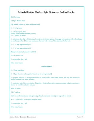 Appendix A continued from page 30

             Material List for Chicken Spin Picker and Scalder/Dunker

 2X4 for frame

 1-55 gal. Plastic drum

 100 plucker fingers for drum and bottom plate

 1 – 1 ½ hp motor

 1 – 20” pulley for plate
 (Pulley sizes depend on motor you use)
 1 – 2” pulley for motor

 1 – aluminum disk that will fit inside of your drum for bottom spinner. Keep gap between drum sidewall and plate
 as small as possible. I have seen people use plywood with a piece of thin aluminum bolted to it.

 1 – 1 ¼” pipe approximately 12”

 1 – 1 ½” pipe approximately 12”

 Waterproof electric box and switch GFI.

 12/2 w/ground wire.

 1 – appropriate size v belt

 Misc. metal pieces.

                                                  Scalder/Dunker

 1 – 55 gal steel drum

 1 – 35 gal drum (to make cage for birds to go in) [or egg basket?]

 1 – propane fired unit. Can be purchased new or use an old hot water heater burner. You may also use electric
 heating elements (are more accurate)

 1 – reduction unit of you own choice. Examples: silo distributor drive, manure spreader reduction unit, snow
 blower or rototiller reduction unit, etc.

 Steel for frame

 2 2-3” pulleys

 Cable to run from reduction unit up to top pulleys then down to lowest point cage will be in tank

 4 – ¾” square stock for air space between drums.

 1 – appropriate size v belt

 Misc. metal pieces.


                                                                                 Appendix A continued on page 32


SMALL-SCALE POULTRY PROCESSING                                                                           PAGE 31
 