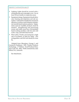 Appendix C continued from page 36


 • Lighting: Lights should be covered with a
    nonshattering and watertight cover. Use at
    least 50 foot-candles in inspection areas.
 • Equipment design: Equipment should allow
    easy cleaning and inspection and safe op-
    eration. It should be installed for maximum
    efficiency to reduce reach distances and per-
    mit smooth hand motions patterns. Equip-
    ment used for inedible products must be
    marked. Slaughtering and processing
    rooms and toilets must have foot-pedaled
    hand-washing facilities with hot and cold
    water, soap, and individual towels.
 • Plant safety: Poultry processing has a high
    rate of accidents, so plan for safety. Fire
    extinguishers and first aid should be close
    by.

     Adapted from: Mountney, George J., and
 Carmen R. Parkhurst. 1995. Poultry Products
 Technology. 3rd Edition. Food Products Press,
 New York, NY. 446 p. With comments by Luke
 Elliott, Fox, Arkansas.

    See Attachment.




SMALL-SCALE POULTRY PROCESSING                      PAGE 37
 