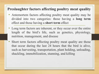 Preslaughter factors affecting poultry meat quality
• Antemortem factors affecting poultry meat quality may be
divided into two categories: those having a long term
effect and those having a short term effect
• Long term factors are inherent, or they occur over the entire
length of the bird’s life, such as genetics, physiology,
nutrition, management, and disease
• Short term factors affecting poultry meat quality are those
that occur during the last 24 hours that the bird is alive,
such as harvesting, transportation, plant holding, unloading,
shackling, immobilization, stunning, and killing
 