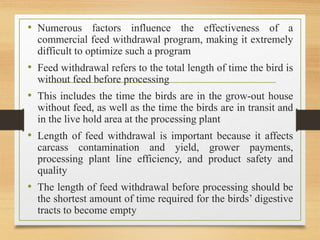 • Numerous factors influence the effectiveness of a
commercial feed withdrawal program, making it extremely
difficult to optimize such a program
• Feed withdrawal refers to the total length of time the bird is
without feed before processing
• This includes the time the birds are in the grow-out house
without feed, as well as the time the birds are in transit and
in the live hold area at the processing plant
• Length of feed withdrawal is important because it affects
carcass contamination and yield, grower payments,
processing plant line efficiency, and product safety and
quality
• The length of feed withdrawal before processing should be
the shortest amount of time required for the birds’ digestive
tracts to become empty
 