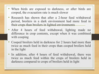 • When birds are exposed to darkness, or after birds are
cooped, the evacuation rate is much slower
• Research has shown that after a 2-hour feed withdrawal
period, broilers in a dark environment had more feed in
their crops than broilers in lighted environments
• After 4 hours of feed withdrawal, lighting made no
difference in crop contents, except when it was combined
with cooping
• Cooped broilers held in darkness for 2 hours had more than
twice as much feed in their crops than cooped broilers held
in the light
• In addition, after 4 hours of feed withdrawal, there was
twice as much feed within the crops of broilers held in
darkness compared to crops of broilers held in light
 