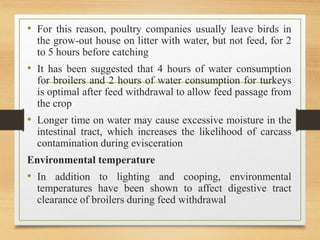 • For this reason, poultry companies usually leave birds in
the grow-out house on litter with water, but not feed, for 2
to 5 hours before catching
• It has been suggested that 4 hours of water consumption
for broilers and 2 hours of water consumption for turkeys
is optimal after feed withdrawal to allow feed passage from
the crop
• Longer time on water may cause excessive moisture in the
intestinal tract, which increases the likelihood of carcass
contamination during evisceration
Environmental temperature
• In addition to lighting and cooping, environmental
temperatures have been shown to affect digestive tract
clearance of broilers during feed withdrawal
 