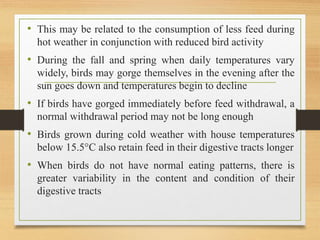 • This may be related to the consumption of less feed during
hot weather in conjunction with reduced bird activity
• During the fall and spring when daily temperatures vary
widely, birds may gorge themselves in the evening after the
sun goes down and temperatures begin to decline
• If birds have gorged immediately before feed withdrawal, a
normal withdrawal period may not be long enough
• Birds grown during cold weather with house temperatures
below 15.5°C also retain feed in their digestive tracts longer
• When birds do not have normal eating patterns, there is
greater variability in the content and condition of their
digestive tracts
 