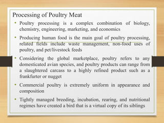 Processing of Poultry Meat
• Poultry processing is a complex combination of biology,
chemistry, engineering, marketing, and economics
• Producing human food is the main goal of poultry processing,
related fields include waste management, non-food uses of
poultry, and pet/livestock feeds
• Considering the global marketplace, poultry refers to any
domesticated avian species, and poultry products can range from
a slaughtered carcass to a highly refined product such as a
frankfurter or nugget
• Commercial poultry is extremely uniform in appearance and
composition
• Tightly managed breeding, incubation, rearing, and nutritional
regimes have created a bird that is a virtual copy of its siblings
 