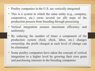 • Poultry companies in the U.S. are vertically integrated
• This is a system in which the same entity (e.g., company,
cooperative, etc.) owns several (or all) steps of the
production process from breeding through processing
• Vertical integration ensures maximum efficiency and
uniformity
• By reducing the number of times a component of the
production system (feed, chick, labor, etc.) changes
ownership, the profit charged at each level of change can
be eliminated
• Some poultry companies have taken the concept of vertical
integration to a higher level by growing their own grain
and purchasing interests in the breeding companies
 