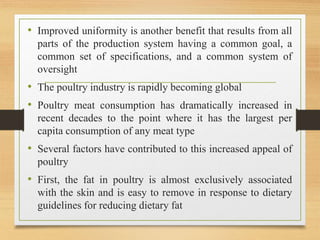 • Improved uniformity is another benefit that results from all
parts of the production system having a common goal, a
common set of specifications, and a common system of
oversight
• The poultry industry is rapidly becoming global
• Poultry meat consumption has dramatically increased in
recent decades to the point where it has the largest per
capita consumption of any meat type
• Several factors have contributed to this increased appeal of
poultry
• First, the fat in poultry is almost exclusively associated
with the skin and is easy to remove in response to dietary
guidelines for reducing dietary fat
 