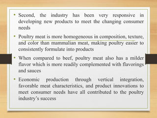 • Second, the industry has been very responsive in
developing new products to meet the changing consumer
needs
• Poultry meat is more homogeneous in composition, texture,
and color than mammalian meat, making poultry easier to
consistently formulate into products
• When compared to beef, poultry meat also has a milder
flavor which is more readily complemented with flavorings
and sauces
• Economic production through vertical integration,
favorable meat characteristics, and product innovations to
meet consumer needs have all contributed to the poultry
industry’s success
 
