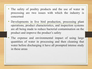 • The safety of poultry products and the use of water in
processing are two issues with which the industry is
concerned
• Developments in live bird production, processing plant
operations, product characteristics, and inspection systems
are all being made to reduce bacterial contamination on the
product and improve the product’s safety
• The expense and environmental impact of using large
quantities of water in processing and then cleaning that
water before discharging it have all prompted intense study
in these areas
 