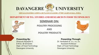 DAVANGERE UNIVERSITY
SHIVAGANGOTRI CAMPUS, SH 76, DAVANAGERE -577007. KARNATAKA, INDIA.
DEPARTMENT OF P.G. STUDIES AND RESEARCH IN FOOD TECHNOLOGY
SEMINAR ON:
POULTRY PROCESSING
AND
POULTRY PRODUCTS
Presenting By: Presenting Through:
Dhanush Rayapati G. Dr. Venkatesh R. M.Sc., PhD., PDF,.
II M.Sc. III Semester. Assistant Professor
Dept. of Food Technology Dept. of Food Technology
Davangere University Davangere University
 