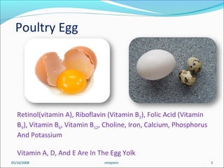 05/10/2008 mmpmm
Retinol(vitamin A), Riboflavin (Vitamin B2), Folic Acid (Vitamin
B9), Vitamin B6, Vitamin B12, Choline, Iron, Calcium, Phosphorus
And Potassium
Vitamin A, D, And E Are In The Egg Yolk
Poultry Egg
05/10/2008 3mmpmm
 