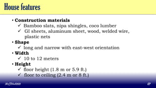 House features
• Construction materials
 Bamboo slats, nipa shingles, coco lumber
 GI sheets, aluminum sheet, wood, welded wire,
plastic nets
• Shape
 long and narrow with east-west orientation
• Width
 10 to 12 meters
• Height
 floor height (1.8 m or 5.9 ft.)
 floor to ceiling (2.4 m or 8 ft.)
MLBibat2020 27
 