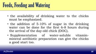 Feeds, Feeding and Watering
• the availability of drinking water to the chicks
must be emphasized.
• the addition of 5-10% of sugar in the drinking
water can be done for the first 6-8 hours during
the arrival of the day-old chick (DOC).
• Supplementation of water-soluble vitamin-
mineral antibiotic preparation can give the chicks
a good start too.
MLBibat2020 32
 