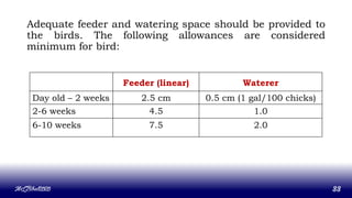 Adequate feeder and watering space should be provided to
the birds. The following allowances are considered
minimum for bird:
MLBibat2020 33
Feeder (linear) Waterer
Day old – 2 weeks 2.5 cm 0.5 cm (1 gal/100 chicks)
2-6 weeks 4.5 1.0
6-10 weeks 7.5 2.0
 