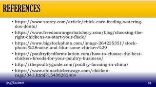 • https://www.storey.com/article/chick-care-feeding-watering-
dos-donts/
• https://www.freedomrangerhatchery.com/blog/choosing-the-
right-chickens-to-start-your-flock/
• https://www.bigstockphoto.com/image-264235351/stock-
photo-%28noise-and-blur-some-chicken%29
• https://poultryfeedformulation.com/how-to-choose-the-best-
chicken-breeds-for-your-poultry-business/
• http://thepoultryguide.com/poultry-farming-in-china/
• https://www.chinachickencage.com/chicken-
cage/341.html?1548828248=
MLBibat2020 63
REFERENCES
 