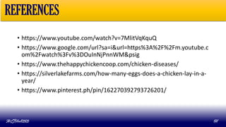 • https://www.youtube.com/watch?v=7MlitVqKquQ
• https://www.google.com/url?sa=i&url=https%3A%2F%2Fm.youtube.c
om%2Fwatch%3Fv%3DOuInNjPnnWM&psig
• https://www.thehappychickencoop.com/chicken-diseases/
• https://silverlakefarms.com/how-many-eggs-does-a-chicken-lay-in-a-
year/
• https://www.pinterest.ph/pin/162270392793726201/
MLBibat2020 64
REFERENCES
 