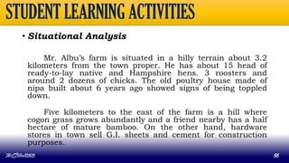 STUDENT LEARNING ACTIVITIES
• Situational Analysis
Mr. Albu’s farm is situated in a hilly terrain about 3.2
kilometers from the town proper. He has about 15 head of
ready-to-lay native and Hampshire hens. 3 roosters and
around 2 dozens of chicks. The old poultry house made of
nipa built about 6 years ago showed signs of being toppled
down.
Five kilometers to the east of the farm is a hill where
cogon grass grows abundantly and a friend nearby has a half
hectare of mature bamboo. On the other hand, hardware
stores in town sell G.I. sheets and cement for construction
purposes.
MLBibat2020 66
 