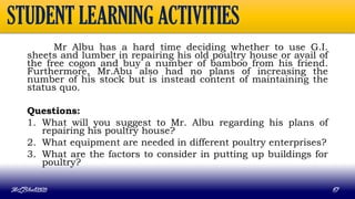Mr Albu has a hard time deciding whether to use G.I.
sheets and lumber in repairing his old poultry house or avail of
the free cogon and buy a number of bamboo from his friend.
Furthermore, Mr.Abu also had no plans of increasing the
number of his stock but is instead content of maintaining the
status quo.
Questions:
1. What will you suggest to Mr. Albu regarding his plans of
repairing his poultry house?
2. What equipment are needed in different poultry enterprises?
3. What are the factors to consider in putting up buildings for
poultry?
MLBibat2020 67
STUDENT LEARNING ACTIVITIES
 