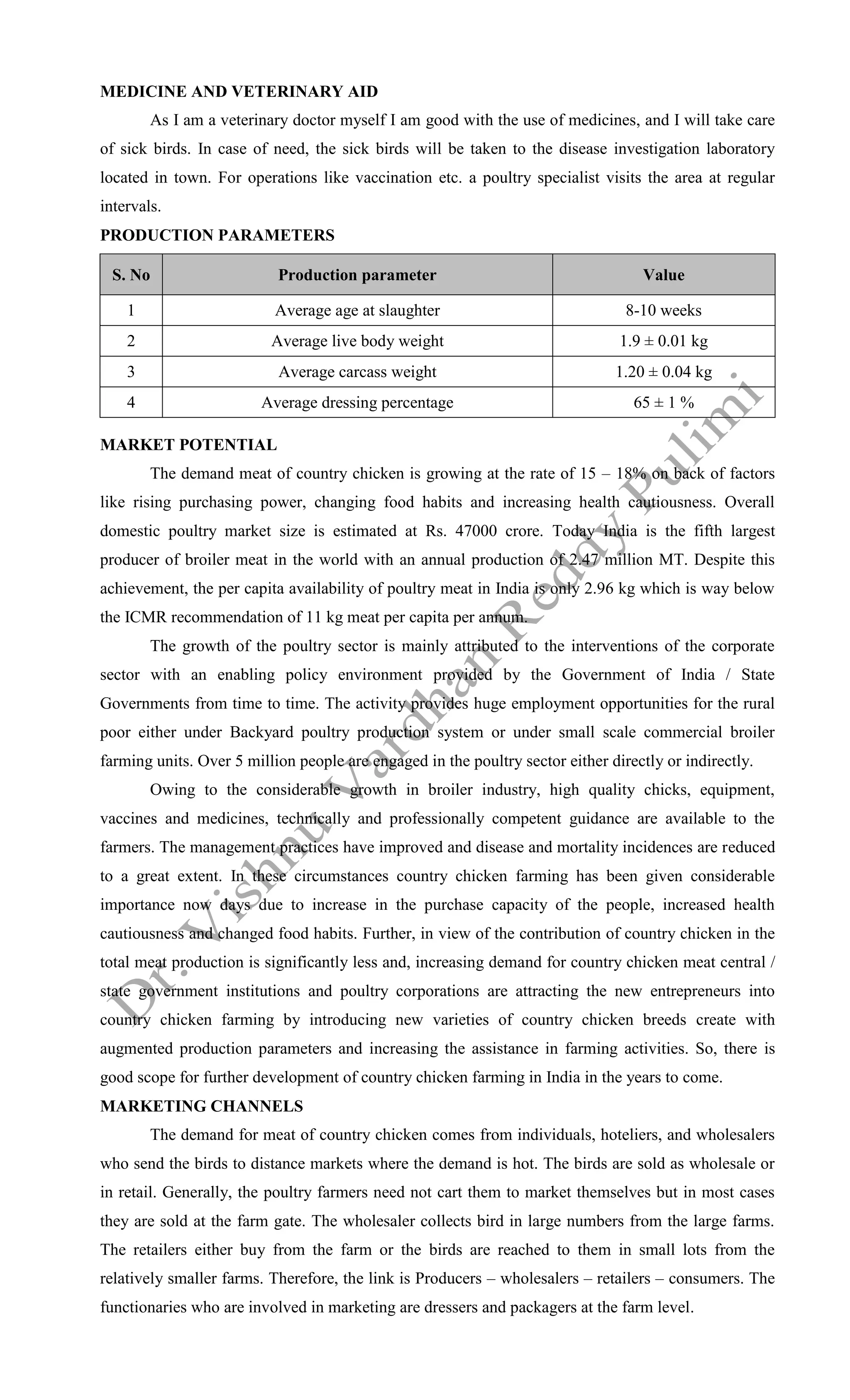 MEDICINE AND VETERINARY AID
As I am a veterinary doctor myself I am good with the use of medicines, and I will take care
of sick birds. In case of need, the sick birds will be taken to the disease investigation laboratory
located in town. For operations like vaccination etc. a poultry specialist visits the area at regular
intervals.
PRODUCTION PARAMETERS
S. No Production parameter Value
1 Average age at slaughter 8-10 weeks
2 Average live body weight 1.9 ± 0.01 kg
3 Average carcass weight 1.20 ± 0.04 kg
4 Average dressing percentage 65 ± 1 %
MARKET POTENTIAL
The demand meat of country chicken is growing at the rate of 15 – 18% on back of factors
like rising purchasing power, changing food habits and increasing health cautiousness. Overall
domestic poultry market size is estimated at Rs. 47000 crore. Today India is the fifth largest
producer of broiler meat in the world with an annual production of 2.47 million MT. Despite this
achievement, the per capita availability of poultry meat in India is only 2.96 kg which is way below
the ICMR recommendation of 11 kg meat per capita per annum.
The growth of the poultry sector is mainly attributed to the interventions of the corporate
sector with an enabling policy environment provided by the Government of India / State
Governments from time to time. The activity provides huge employment opportunities for the rural
poor either under Backyard poultry production system or under small scale commercial broiler
farming units. Over 5 million people are engaged in the poultry sector either directly or indirectly.
Owing to the considerable growth in broiler industry, high quality chicks, equipment,
vaccines and medicines, technically and professionally competent guidance are available to the
farmers. The management practices have improved and disease and mortality incidences are reduced
to a great extent. In these circumstances country chicken farming has been given considerable
importance now days due to increase in the purchase capacity of the people, increased health
cautiousness and changed food habits. Further, in view of the contribution of country chicken in the
total meat production is significantly less and, increasing demand for country chicken meat central /
state government institutions and poultry corporations are attracting the new entrepreneurs into
country chicken farming by introducing new varieties of country chicken breeds create with
augmented production parameters and increasing the assistance in farming activities. So, there is
good scope for further development of country chicken farming in India in the years to come.
MARKETING CHANNELS
The demand for meat of country chicken comes from individuals, hoteliers, and wholesalers
who send the birds to distance markets where the demand is hot. The birds are sold as wholesale or
in retail. Generally, the poultry farmers need not cart them to market themselves but in most cases
they are sold at the farm gate. The wholesaler collects bird in large numbers from the large farms.
The retailers either buy from the farm or the birds are reached to them in small lots from the
relatively smaller farms. Therefore, the link is Producers – wholesalers – retailers – consumers. The
functionaries who are involved in marketing are dressers and packagers at the farm level.
 