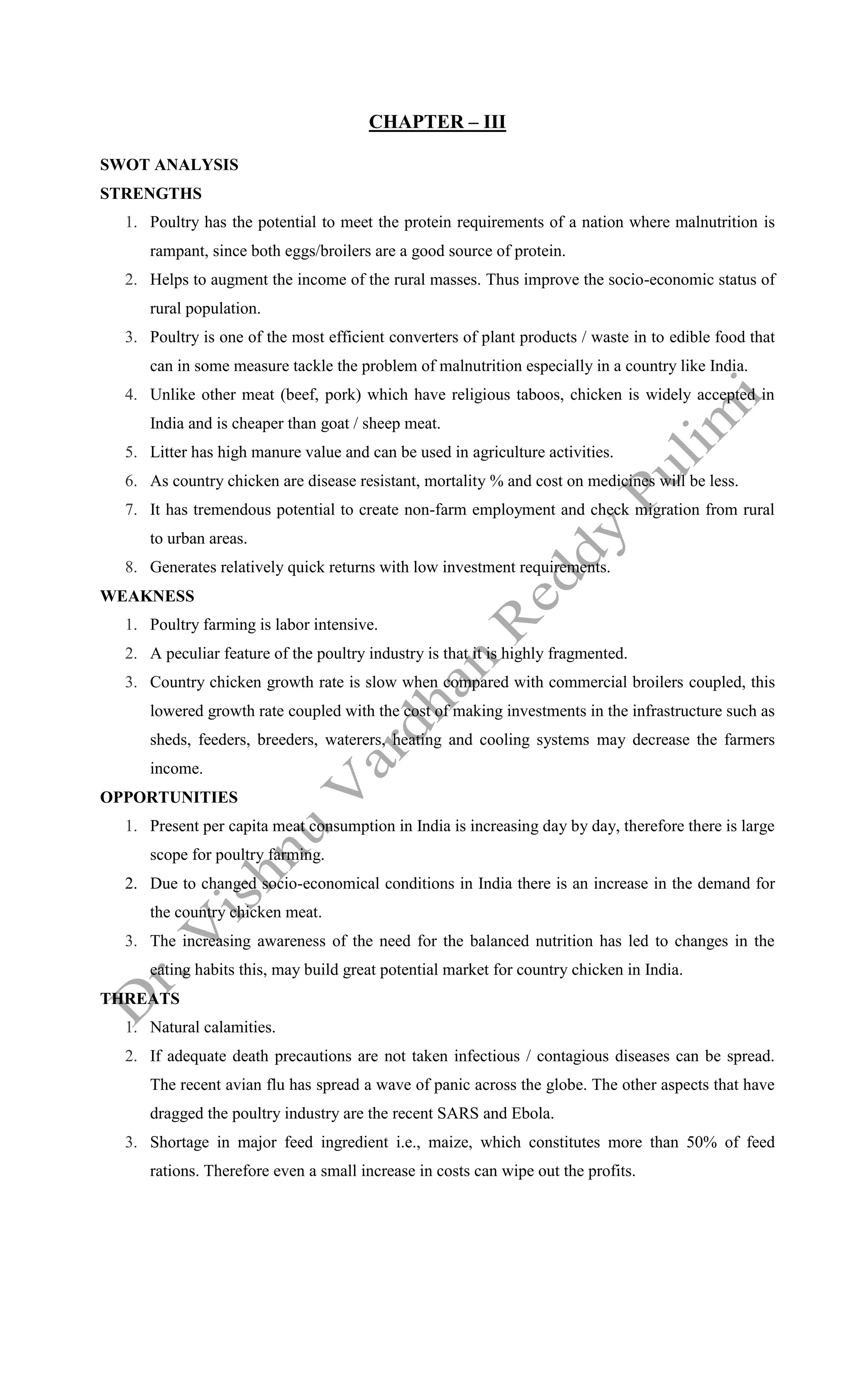 CHAPTER – III
SWOT ANALYSIS
STRENGTHS
1. Poultry has the potential to meet the protein requirements of a nation where malnutrition is
rampant, since both eggs/broilers are a good source of protein.
2. Helps to augment the income of the rural masses. Thus improve the socio-economic status of
rural population.
3. Poultry is one of the most efficient converters of plant products / waste in to edible food that
can in some measure tackle the problem of malnutrition especially in a country like India.
4. Unlike other meat (beef, pork) which have religious taboos, chicken is widely accepted in
India and is cheaper than goat / sheep meat.
5. Litter has high manure value and can be used in agriculture activities.
6. As country chicken are disease resistant, mortality % and cost on medicines will be less.
7. It has tremendous potential to create non-farm employment and check migration from rural
to urban areas.
8. Generates relatively quick returns with low investment requirements.
WEAKNESS
1. Poultry farming is labor intensive.
2. A peculiar feature of the poultry industry is that it is highly fragmented.
3. Country chicken growth rate is slow when compared with commercial broilers coupled, this
lowered growth rate coupled with the cost of making investments in the infrastructure such as
sheds, feeders, breeders, waterers, heating and cooling systems may decrease the farmers
income.
OPPORTUNITIES
1. Present per capita meat consumption in India is increasing day by day, therefore there is large
scope for poultry farming.
2. Due to changed socio-economical conditions in India there is an increase in the demand for
the country chicken meat.
3. The increasing awareness of the need for the balanced nutrition has led to changes in the
eating habits this, may build great potential market for country chicken in India.
THREATS
1. Natural calamities.
2. If adequate death precautions are not taken infectious / contagious diseases can be spread.
The recent avian flu has spread a wave of panic across the globe. The other aspects that have
dragged the poultry industry are the recent SARS and Ebola.
3. Shortage in major feed ingredient i.e., maize, which constitutes more than 50% of feed
rations. Therefore even a small increase in costs can wipe out the profits.
 