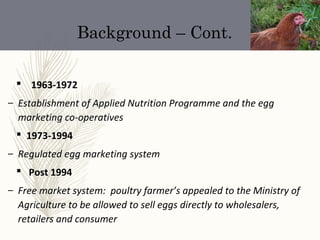 Background – Cont.
 1963-1972
– Establishment of Applied Nutrition Programme and the egg
marketing co-operatives
 1973-1994
– Regulated egg marketing system
 Post 1994
– Free market system: poultry farmer’s appealed to the Ministry of
Agriculture to be allowed to sell eggs directly to wholesalers,
retailers and consumer
 