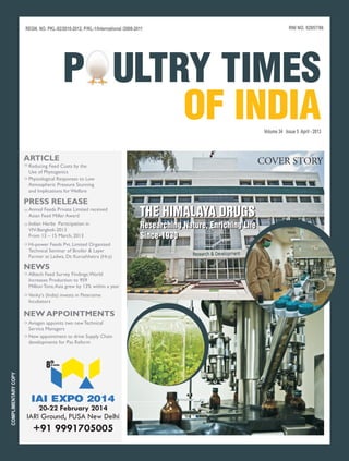 REGN. NO. PKL-92/2010-2012, P/KL-1/International /2008-2011                                                 RNI NO. 02957/96




                                              P ULTRY TIMES
                                                    OF INDIA                                                        Volume 34 Issue 5 April - 2013



                     ARTICLE                                                                                       COVER STORY
                     ›› Reducing Feed Costs by the
                        Use of Phytogenics
                     ›› Physiological Responses to Low
                        Atmospheric Pressure Stunning
                        and Implications for Welfare

                     PRESS RELEASE
                     ›› Anmol Feeds Private Limited received
                        Asian Feed Miller Award                               THE HIMALAYA DRUGS
                     ›› Indian Herbs Participation in
                        VIV-Bangkok-2013
                                                                              Researching Nature, Enriching Life
                                                                              Researching Nature, Enriching Life
                        From 13 – 15 March, 2013                              Since-1930
                                                                              Since-1930
                     ›› Hi-power Feeds Pvt. Limited Organized
                        Technical Seminar of Broiler & Layer
                        Farmer at Ladwa, Dt: Kurushhetra (Hry)

                     NEWS
                     ›› Alltech Feed Survey Findings: World
                        Increases Production to 959
                        Million Tons; Asia grew by 13% within a year
                     ›› Venky's (India) invests in Petersime
                        Incubators

                     NEW APPOINTMENTS
                     ›› Aviagen appoints two new Technical
                        Service Managers
                     ›› New appointment to drive Supply Chain
                        developments for Pas Reform



                                8th
                                  in series
COMPLIMENTARY COPY




                        IAI EXPO 2014
                          20-22 February 2014
                      IARI Ground, PUSA New Delhi
                         +91 9991705005
 