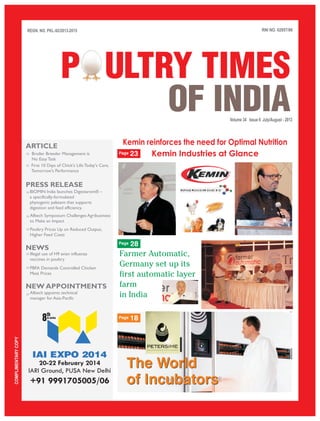 RNI NO. 02957/96
Volume 34 Issue 6 July/August - 2013
REGN. NO. PKL-92/2013-2015
COMPLIMENTARYCOPY
P ULTRY TIMES
OF INDIA
IAI EXPO 2014
20-22 February 2014
IARI Ground, PUSA New Delhi
th
8in series
PRESS RELEASE
NEWS
ARTICLE
+91 9991705005/06
››
››
››
››
››
››
NEW APPOINTMENTS
››
Broiler Breeder Management is
No Easy Task
First 10 Days of Chick's Life:Today's Care,
Tomorrow's Performance
BIOMIN India launches Digestarom® –
a specifically-formulated
phytogenic palatant that supports
digestion and feed efficiency.
Alltech Symposium Challenges Agribusiness
to Make an Impact
Poultry Prices Up on Reduced Output,
Higher Feed Costs
››
Illegal use of H9 avian influenza
vaccines in poultry
PBFA Demands Controlled Chicken
Meat Prices
Alltech appoints technical
manager for Asia-Pacific
Kemin reinforces the need for Optimal Nutrition
Kemin Industries at Glance
The World
of Incubators
The World
of Incubators
Farmer Automatic,
Germany set up its
first automatic layer
farm
in India
23
28
18
Page
Page
Page
 