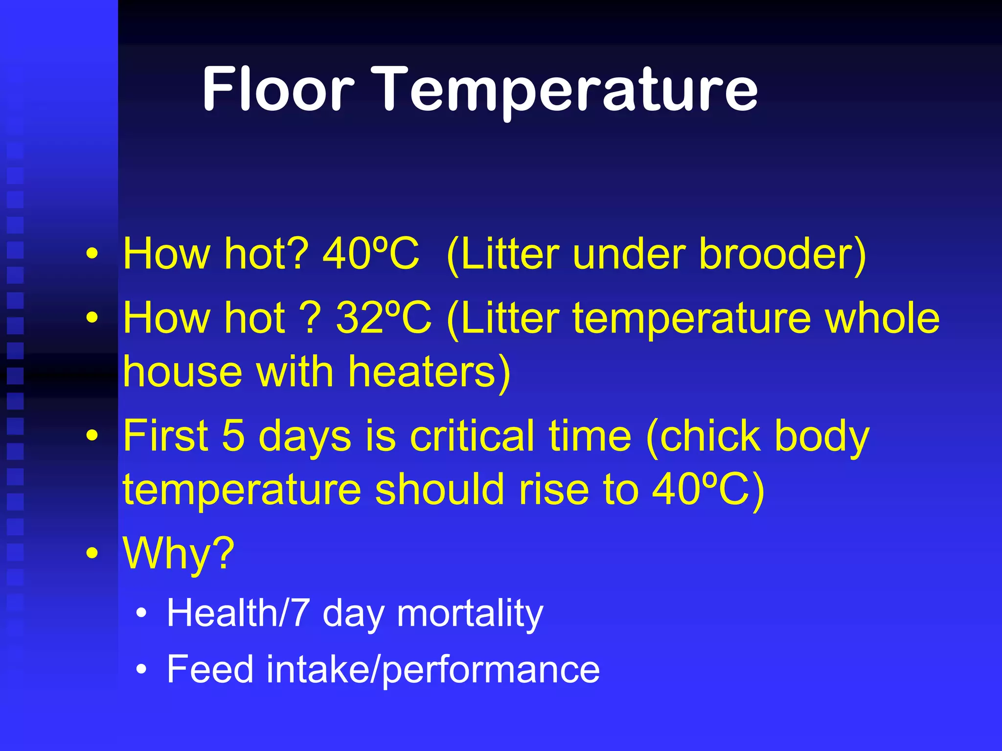 Floor Temperature
• How hot? 40ºC (Litter under brooder)
• How hot ? 32ºC (Litter temperature whole
house with heaters)
• First 5 days is critical time (chick body
temperature should rise to 40ºC)
• Why?
• Health/7 day mortality
• Feed intake/performance
 