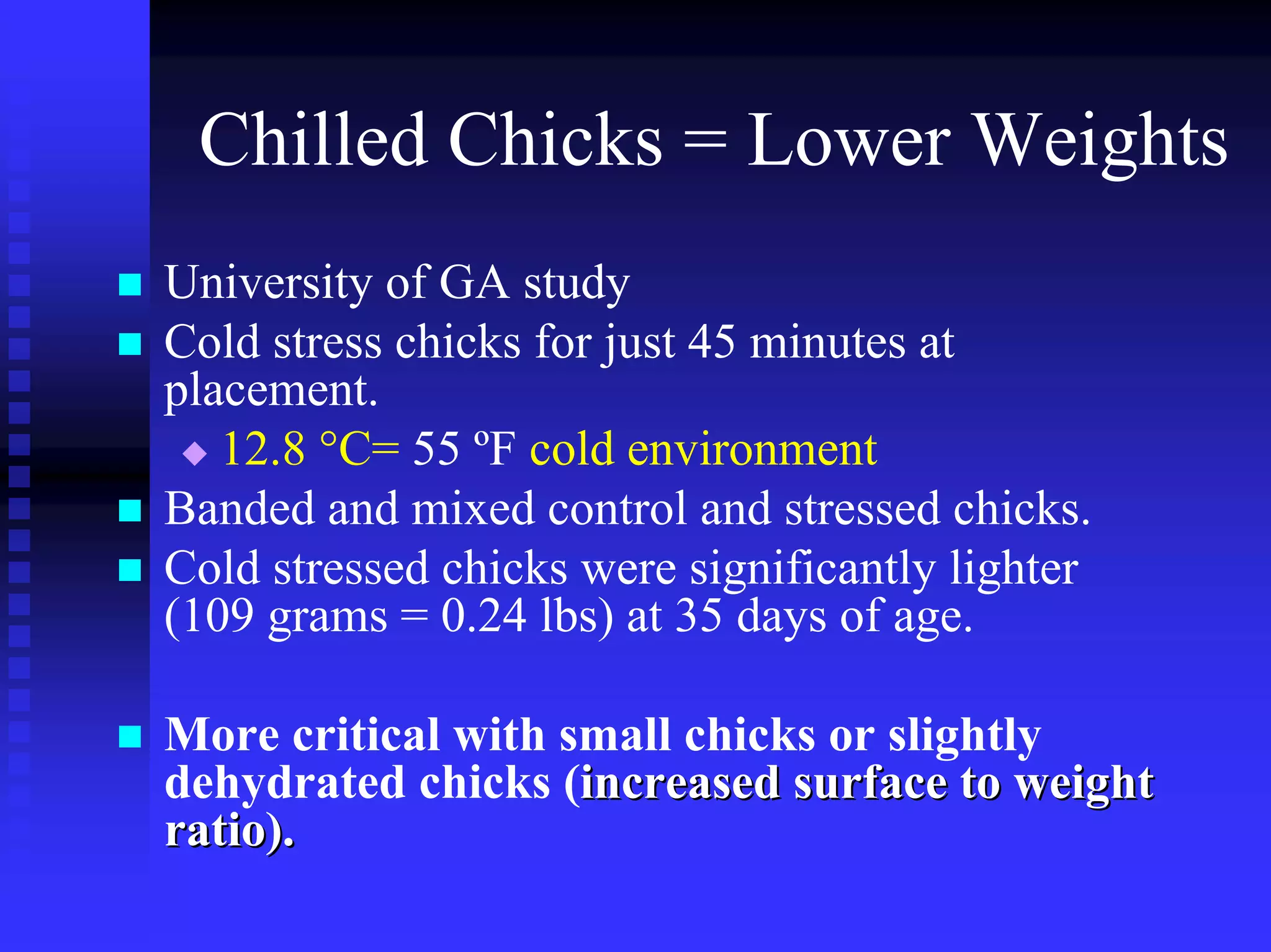 Chilled Chicks = Lower Weights
University of GA study
Cold stress chicks for just 45 minutes at
placement.
12.8 °C= 55 ºF cold environment
Banded and mixed control and stressed chicks.
Cold stressed chicks were significantly lighter
(109 grams = 0.24 lbs) at 35 days of age.
More critical with small chicks or slightly
dehydrated chicks (increased surface to weightincreased surface to weight
ratio).ratio).
 
