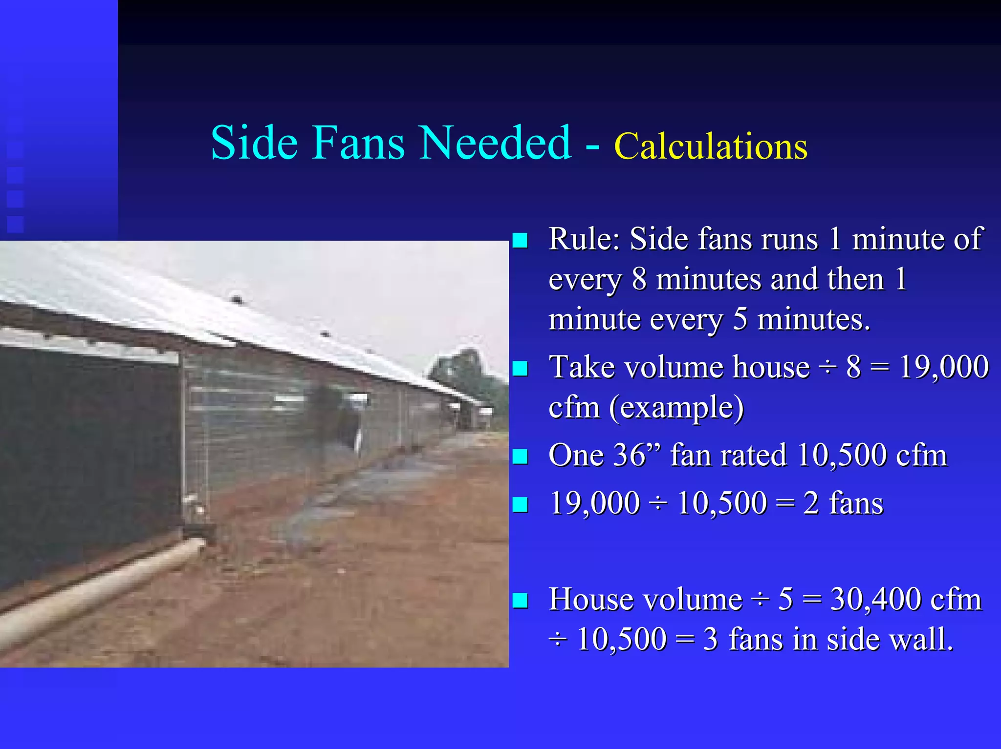 Side Fans Needed - Calculations
Rule: Side fans runs 1 minute ofRule: Side fans runs 1 minute of
every 8 minutes and then 1every 8 minutes and then 1
minute every 5 minutes.minute every 5 minutes.
Take volume houseTake volume house ÷÷ 8 = 19,0008 = 19,000
cfmcfm (example)(example)
One 36One 36”” fan rated 10,500fan rated 10,500 cfmcfm
19,00019,000 ÷÷ 10,500 = 2 fans10,500 = 2 fans
House volumeHouse volume ÷÷ 5 = 30,4005 = 30,400 cfmcfm
÷÷ 10,500 = 3 fans in side wall.10,500 = 3 fans in side wall.
 