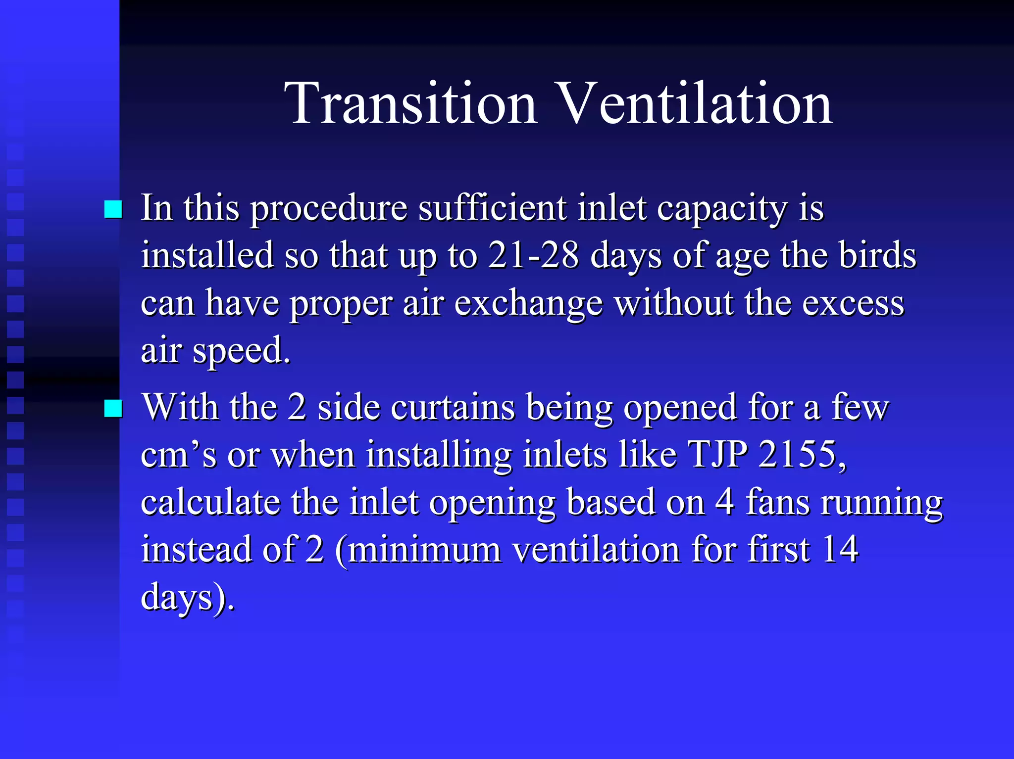 Transition Ventilation
In this procedure sufficient inlet capacity isIn this procedure sufficient inlet capacity is
installed so that up to 21installed so that up to 21--28 days of age the birds28 days of age the birds
can have proper air exchange without the excesscan have proper air exchange without the excess
air speed.air speed.
With the 2 side curtains being opened for a fewWith the 2 side curtains being opened for a few
cmcm’’s or when installing inlets like TJP 2155,s or when installing inlets like TJP 2155,
calculate the inlet opening based on 4 fans runningcalculate the inlet opening based on 4 fans running
instead of 2 (minimum ventilation for first 14instead of 2 (minimum ventilation for first 14
days).days).
 