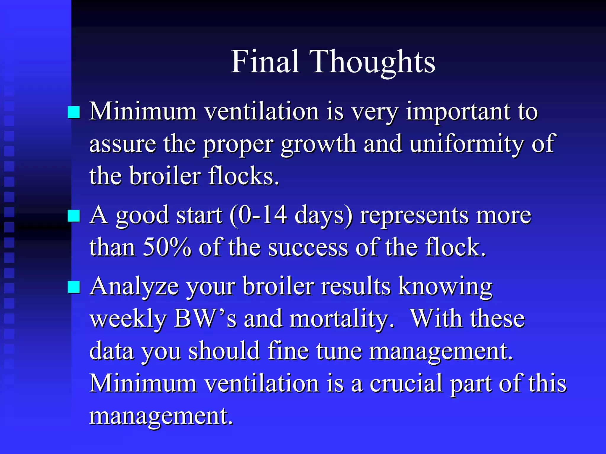 Final Thoughts
Minimum ventilation is very important toMinimum ventilation is very important to
assure the proper growth and uniformity ofassure the proper growth and uniformity of
the broiler flocks.the broiler flocks.
A good start (0A good start (0--14 days) represents more14 days) represents more
than 50% of the success of the flock.than 50% of the success of the flock.
Analyze your broiler results knowingAnalyze your broiler results knowing
weekly BWweekly BW’’s and mortality. With theses and mortality. With these
data you should fine tune management.data you should fine tune management.
Minimum ventilation is a crucial part of thisMinimum ventilation is a crucial part of this
management.management.
 