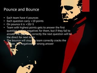 Pounce and Bounce
• Each team have 4 pounces
• Each question carry +10 points
• On pounce it is +10/-5
• Team with highest points gets to answer the first
question and no negatives for them, but if they fail to
answer the question correctly the next question will be
the direct for next team
• The bounce will stop if a team correctly cracks the
answer. No negatives for wrong answer
 