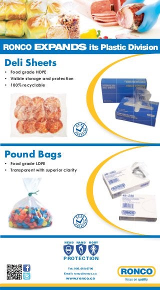 RONCO EXPANDS its Plastic Division

Deli Sheets
• Food grade HDPE
• Visible storage and protection
• 100% recyclable

FI A

A

CC

TE

D

C

EP

Pound Bags
• Food grade LDPE
• Transparent with superior clarity

FI A

A

CC

HEAD

TE

D

C

EP

HAND

B O DY

P R OT E C T I O N
Tel: 905.660.6700
Email: ronco@ronco.ca

www.ronco.ca

 