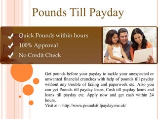 Pounds Till Payday



  Get pounds before your payday to tackle your unexpected or
  unwanted financial crunches with help of pounds till payday
  without any trouble of faxing and paperwork etc. Also you
  can get Pounds till payday loans, Cash till payday loans and
  loans till payday etc. Apply now and get cash within 24
  hours.
  Visit at: - http://www.poundstillpayday.me.uk/
 