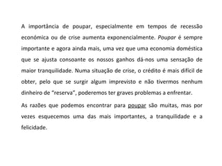 A importância de poupar, especialmente em tempos de recessão económica ou de crise aumenta exponencialmente.  Poupar  é sempre importante e agora ainda mais, uma vez que uma economia doméstica que se ajusta consoante os nossos ganhos dá-nos uma sensação de maior tranquilidade. Numa situação de crise, o crédito é mais difícil de obter, pelo que se surgir algum imprevisto e não tivermos nenhum dinheiro de “reserva”, poderemos ter graves problemas a enfrentar. As razões que podemos encontrar para  poupar  são muitas, mas por vezes esquecemos uma das mais importantes, a tranquilidade e a felicidade. 
