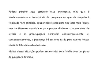 Poderá parecer algo estranho este argumento, mas qual é verdadeiramente a importância da poupança no que diz respeito à felicidade? Em princípio, poupar não é razão para nos fazer mais felizes, mas se tivermos capacidade para poupar dinheiro, o nosso nível de stresse e as preocupações diminuem consideravelmente, e, consequentemente, a poupança irá ser uma razão para que os nossos níveis de felicidade não diminuam. Muitas dessas situações podem ser evitadas se a família tiver um plano de poupança definido. 