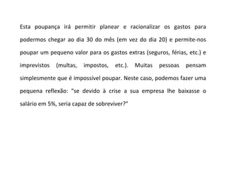 Esta poupança irá permitir planear e racionalizar os gastos para podermos chegar ao dia 30 do mês (em vez do dia 20) e permite-nos poupar um pequeno valor para os gastos extras (seguros, férias, etc.) e imprevistos (multas, impostos, etc.). Muitas pessoas pensam simplesmente que é impossível poupar. Neste caso, podemos fazer uma pequena reflexão: “se devido à crise a sua empresa lhe baixasse o salário em 5%, seria capaz de sobreviver?”  