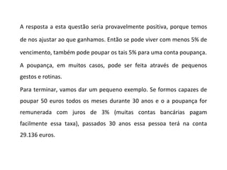 A resposta a esta questão seria provavelmente positiva, porque temos de nos ajustar ao que ganhamos. Então se pode viver com menos 5% de vencimento, também pode poupar os tais 5% para uma conta poupança. A poupança, em muitos casos, pode ser feita através de pequenos gestos e rotinas.  Para terminar, vamos dar um pequeno exemplo. Se formos capazes de poupar 50 euros todos os meses durante 30 anos e o a poupança for remunerada com juros de 3% (muitas contas bancárias pagam facilmente essa taxa), passados 30 anos essa pessoa terá na conta 29.136 euros. 