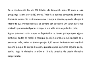 Se o rendimento for de 5% (títulos do tesouro), após 30 anos a sua poupança irá ser de 41.612 euros. Tudo isso apenas poupando 50 euros todos os meses. Se ensinarmos uma criança a poupar, quando chegar à idade da sua independência, já poderá ter poupado um valor bastante mais do que razoável para começar a sua vida sem a ajuda dos pais. Agora vou-vos contar o que eu faço todos os meses para poupar algum dinheiro. Todos os meses o meu pai dá-me 5 euros, eu nunca gasto os 5 euros no mês, todos os meses poupo 2,50 euros. Se formos ver ao final do ano poupo 30 euros. E assim, quando quero comprar alguma coisa, tenho logo o dinheiro à mão e já não preciso de pedir dinheiro emprestado.   
