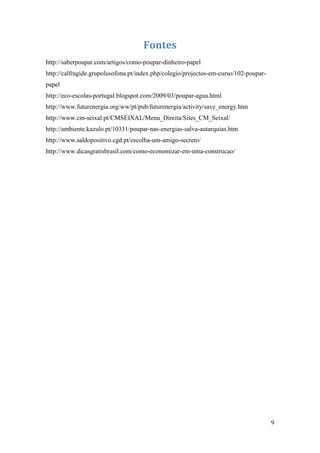 Fontes
http://saberpoupar.com/artigos/como-poupar-dinheiro-papel
http://calfragide.grupolusofona.pt/index.php/colegio/projectos-em-curso/102-poupar-
papel
http://eco-escolas-portugal.blogspot.com/2009/03/poupar-agua.html
http://www.futurenergia.org/ww/pt/pub/futurenergia/activity/save_energy.htm
http://www.cm-seixal.pt/CMSEIXAL/Menu_Direita/Sites_CM_Seixal/
http://ambiente.kazulo.pt/10331/poupar-nas-energias-salva-autarquias.htm
http://www.saldopositivo.cgd.pt/escolha-um-amigo-secreto/
http://www.dicasgratisbrasil.com/como-economizar-em-uma-construcao/




                                                                                      9
 