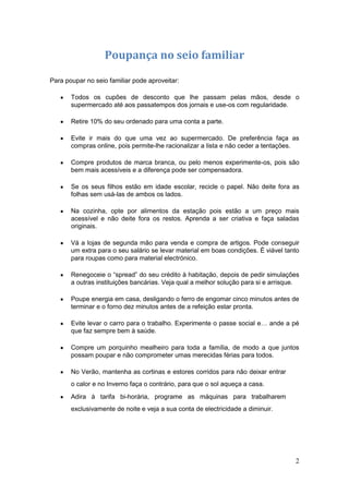 Poupança no seio familiar

Para poupar no seio familiar pode aproveitar:

       Todos os cupões de desconto que lhe passam pelas mãos, desde o
       supermercado até aos passatempos dos jornais e use-os com regularidade.

       Retire 10% do seu ordenado para uma conta a parte.

       Evite ir mais do que uma vez ao supermercado. De preferência faça as
       compras online, pois permite-lhe racionalizar a lista e não ceder a tentações.

       Compre produtos de marca branca, ou pelo menos experimente-os, pois são
       bem mais acessíveis e a diferença pode ser compensadora.

       Se os seus filhos estão em idade escolar, recicle o papel. Não deite fora as
       folhas sem usá-las de ambos os lados.

       Na cozinha, opte por alimentos da estação pois estão a um preço mais
       acessível e não deite fora os restos. Aprenda a ser criativa e faça saladas
       originais.

       Vá a lojas de segunda mão para venda e compra de artigos. Pode conseguir
       um extra para o seu salário se levar material em boas condições. É viável tanto
       para roupas como para material electrónico.

       Renegoceie o “spread” do seu crédito à habitação, depois de pedir simulações
       a outras instituições bancárias. Veja qual a melhor solução para si e arrisque.

       Poupe energia em casa, desligando o ferro de engomar cinco minutos antes de
       terminar e o forno dez minutos antes de a refeição estar pronta.

       Evite levar o carro para o trabalho. Experimente o passe social e… ande a pé
       que faz sempre bem à saúde.

       Compre um porquinho mealheiro para toda a família, de modo a que juntos
       possam poupar e não comprometer umas merecidas férias para todos.

       No Verão, mantenha as cortinas e estores corridos para não deixar entrar
       o calor e no Inverno faça o contrário, para que o sol aqueça a casa.
       Adira à tarifa bi-horária, programe as máquinas para trabalharem
       exclusivamente de noite e veja a sua conta de electricidade a diminuir.




                                                                                    2
 